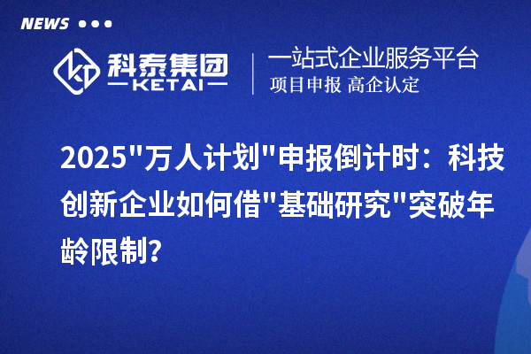 2025"万人计划"申报倒计时：科技创新企业如何借"基础研究"突破年龄限制？