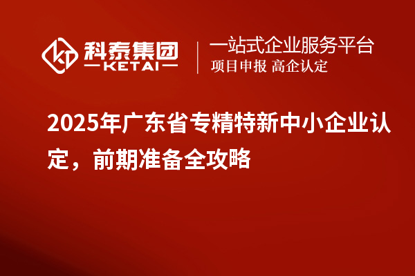2025年广东省专精特新中小企业认定，前期准备全攻略