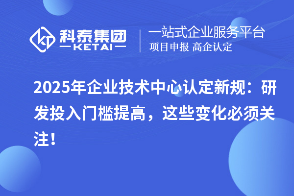 2025年企业技术中心认定新规：研发投入门槛提高，这些变化必须关注！