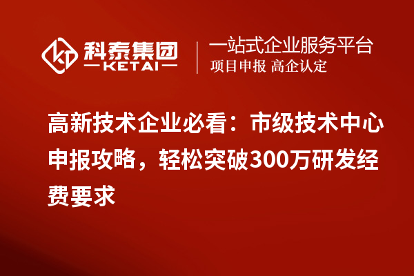 高新技术企业必看：市级技术中心申报攻略，轻松突破300万研发经费要求