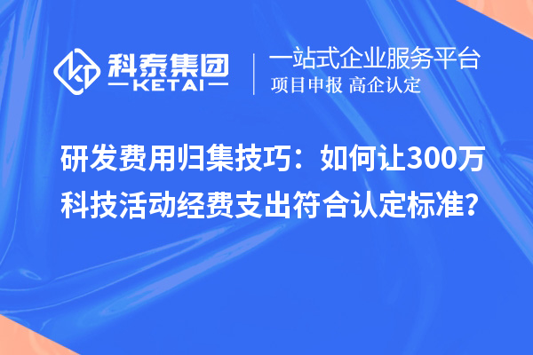 研发费用归集技巧：如何让300万科技活动经费支出符合认定标准？