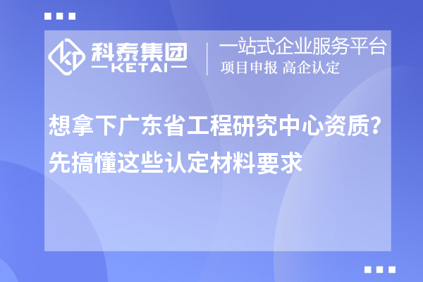 想拿下广东省工程研究中心资质？先搞懂这些认定材料要求
