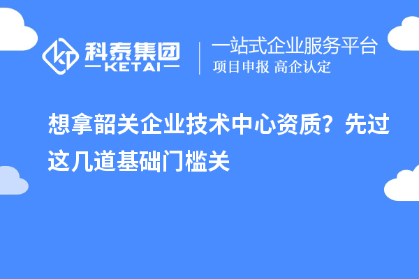 想拿韶关企业技术中心资质？先过这几道基础门槛关