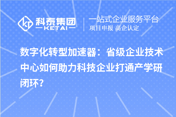 数字化转型加速器：省级企业技术中心如何助力科技企业打通产学研闭环？