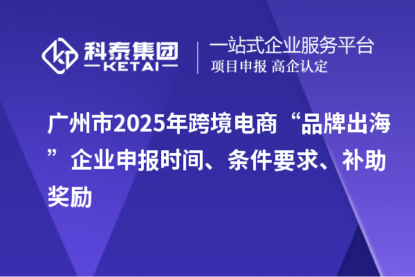 广州市2025年跨境电商“品牌出海”企业申报时间、条件要求、补助奖励