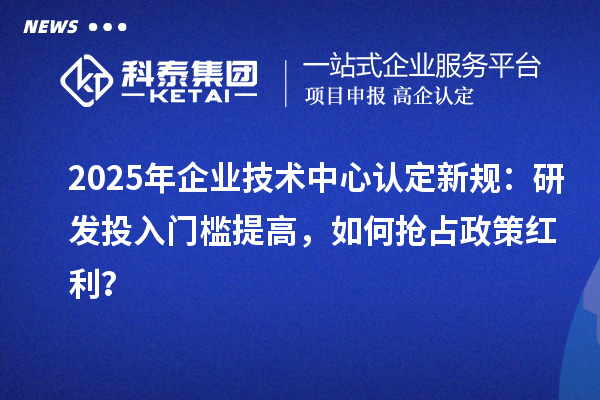 2025年企业技术中心认定新规：研发投入门槛提高，如何抢占政策红利？