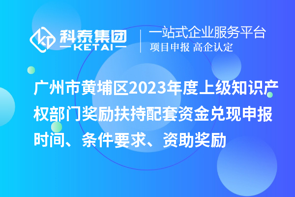 广州市黄埔区2023年度上级知识产权部门奖励扶持配套资金兑现申报时间、条件要求、资助奖励