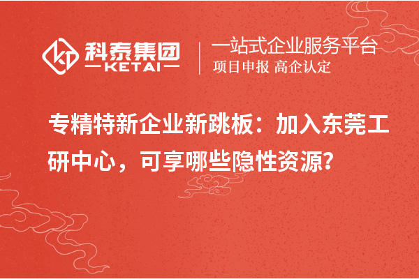 专精特新企业新跳板：加入东莞工研中心，可享哪些隐性资源？
