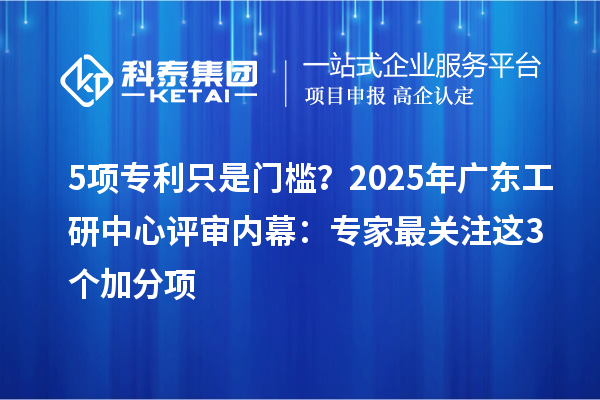 5项专利只是门槛？2025年广东工研中心评审内幕：专家最关注这3个加分项