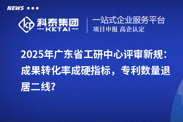 2025年广东省工研中心评审新规：成果转化率成硬指标，专利数量退居二线？