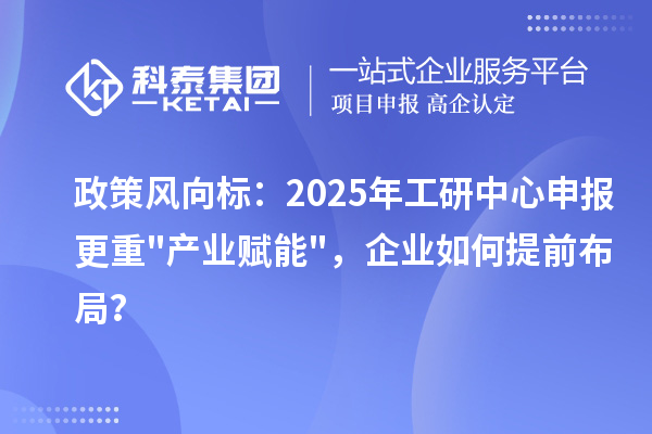 政策风向标：2025年工研中心申报更重"产业赋能"，企业如何提前布局？