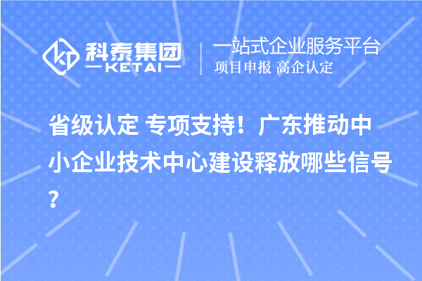 省级认定+专项支持！广东推动中小企业技术中心建设释放哪些信号？