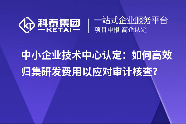 中小企业技术中心认定：如何高效归集研发费用以应对审计核查？