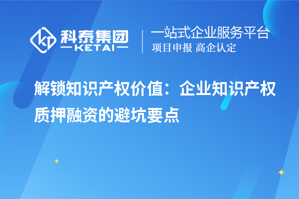 解锁知识产权价值：企业知识产权质押融资的避坑要点