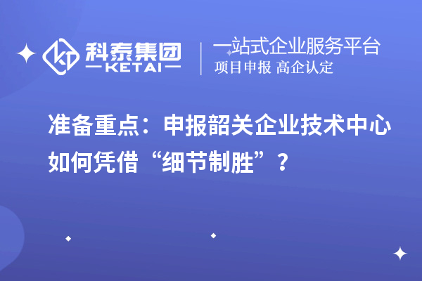 准备重点：申报韶关企业技术中心如何凭借“细节制胜”？