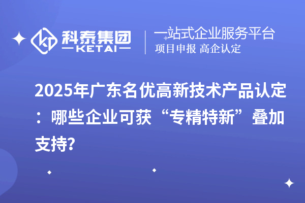 2025年广东名优高新技术产品认定：哪些企业可获“专精特新”叠加支持？