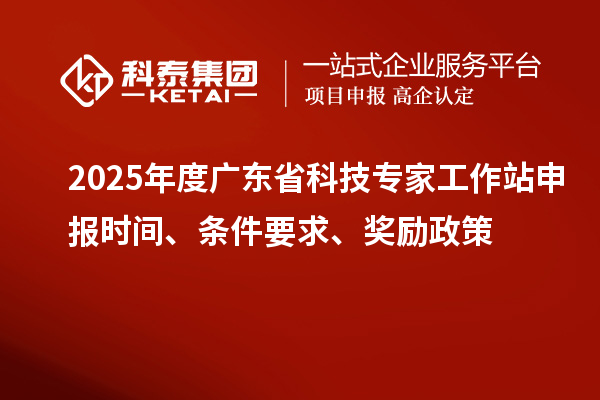 2025年度广东省科技专家工作站申报时间、条件要求、奖励政策
