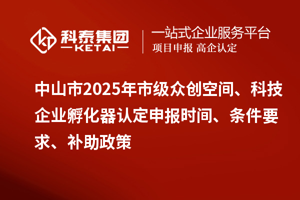 中山市2025年市级众创空间、科技企业孵化器认定申报时间、条件要求、补助政策