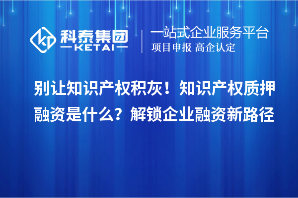别让知识产权积灰！知识产权质押融资是什么？解锁企业融资新路径