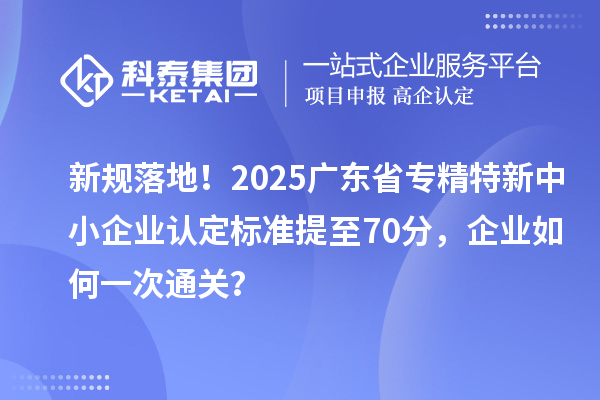 新规落地！2025广东省专精特新中小企业认定标准提至70分，企业如何一次通关？