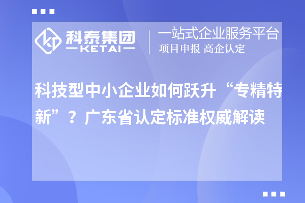 科技型中小企业如何跃升“专精特新”？广东省认定标准权威解读