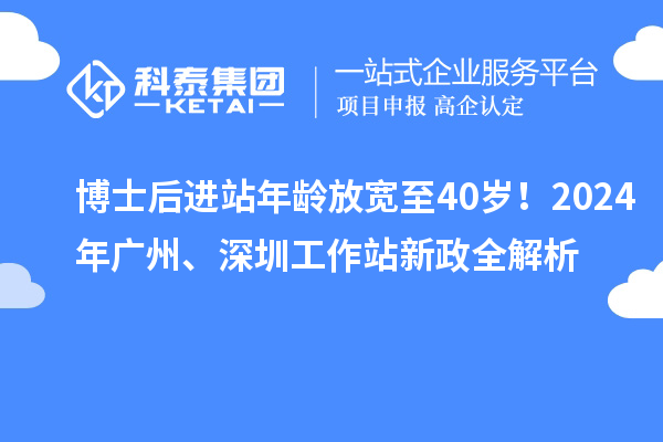 博士后进站年龄放宽至40岁！2024年广州、深圳工作站新政全解析