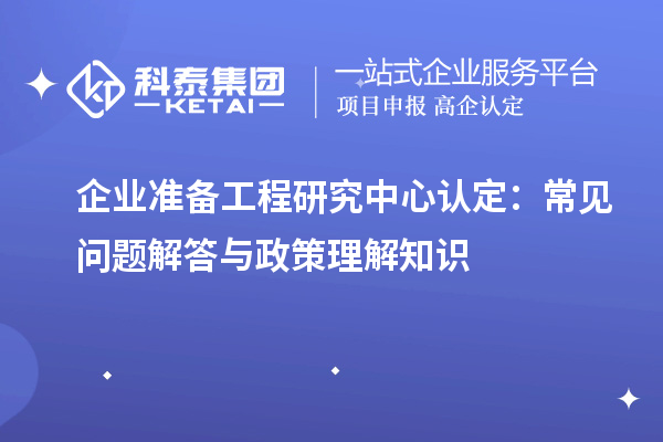 企业准备工程研究中心认定：常见问题解答与政策理解知识