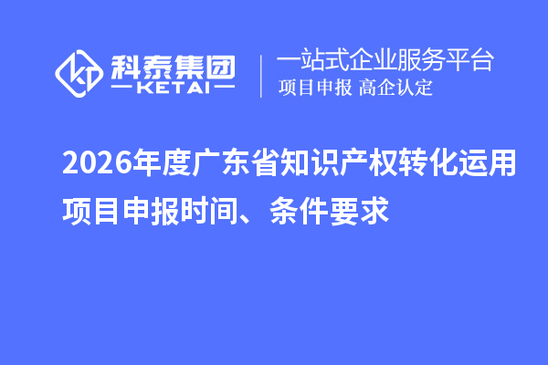 2026年度广东省知识产权转化运用项目申报时间、条件要求