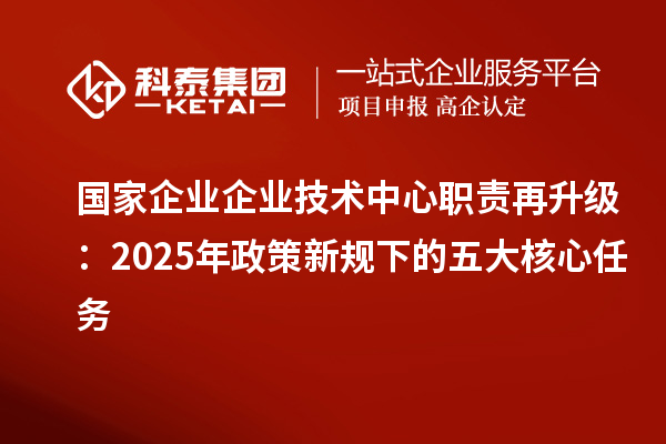 国家企业企业技术中心职责再升级:2025年政策新规下的五大核心任务