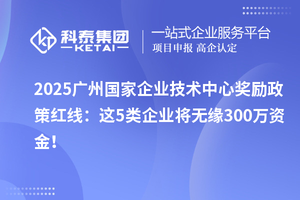 2025广州国家企业技术中心奖励政策红线:这5类企业将无缘300万资金!