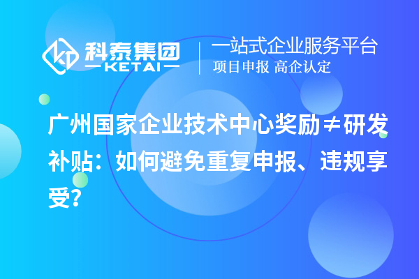 广州国家企业技术中心奖励≠研发补贴：如何避免重复申报、违规享受？
