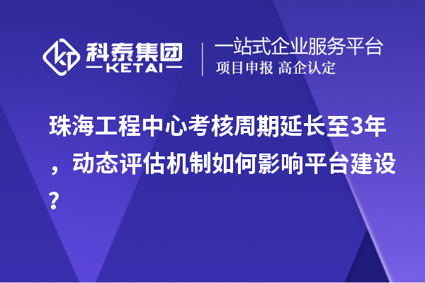 珠海工程中心考核周期延长至3年，动态评估机制如何影响平台建设？