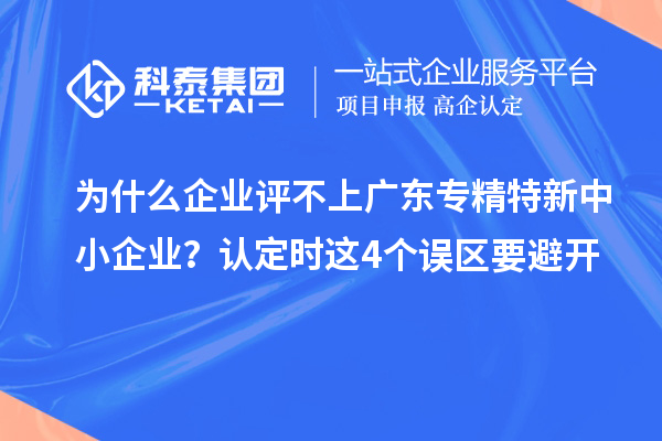 为什么企业评不上广东专精特新中小企业？认定时这4个误区要避开