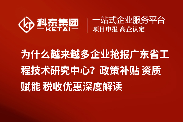 为什么越来越多企业抢报广东省工程技术研究中心？政策补贴+资质赋能+税收优惠深度解读