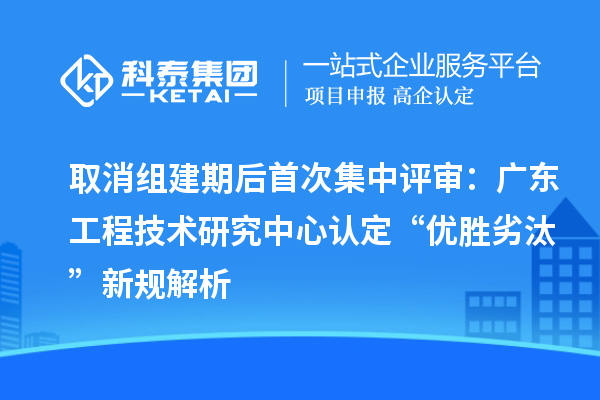 取消组建期后首次集中评审：广东工程技术研究中心认定“优胜劣汰”新规解析