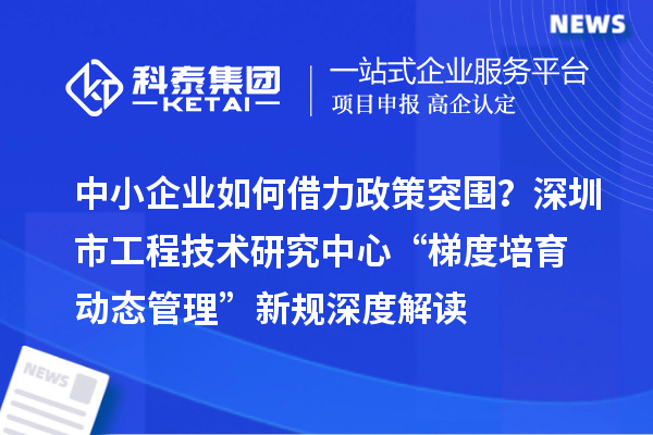 中小企业如何借力政策突围?深圳市工程技术研究中心“梯度培育+动态管理”新规深度解读