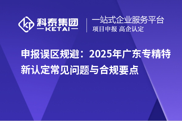 申报误区规避:2025年广东专精特新认定常见问题与合规要点