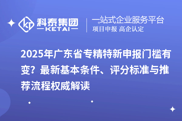 2025年广东省专精特新申报门槛有变？最新基本条件、评分标准与推荐流程权威解读
