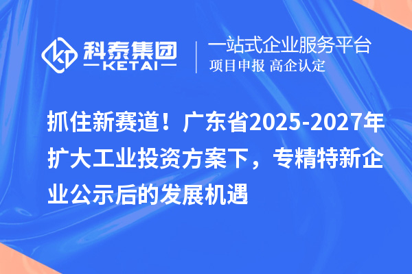 抓住新赛道！广东省2025-2027年扩大工业投资方案下，专精特新企业公示后的发展机遇