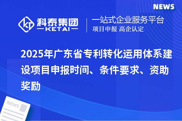2025年广东省专利转化运用体系建设项目申报时间、条件要求、资助奖励