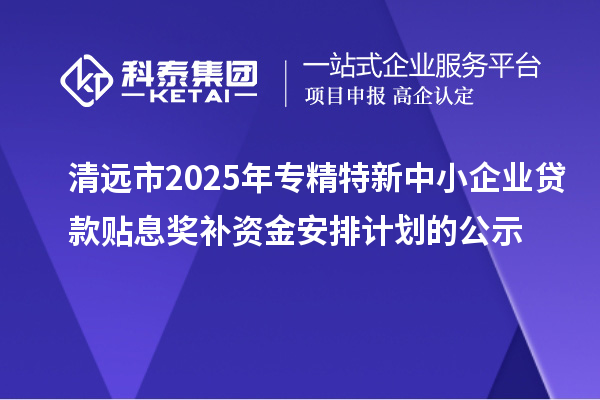 清远市2025年专精特新中小企业贷款贴息奖补资金安排计划的公示