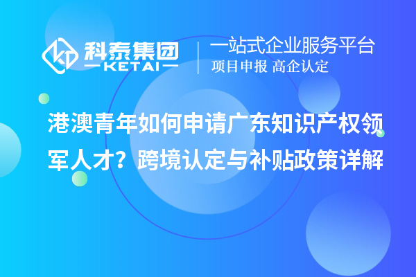 港澳青年如何申请广东知识产权领军人才？跨境认定与补贴政策详解