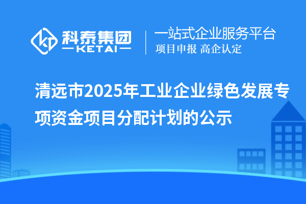 清远市2025年工业企业绿色发展专项资金项目分配计划的公示