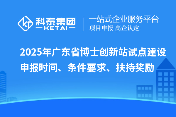 2025年广东省博士创新站试点建设申报时间、条件要求、扶持奖励