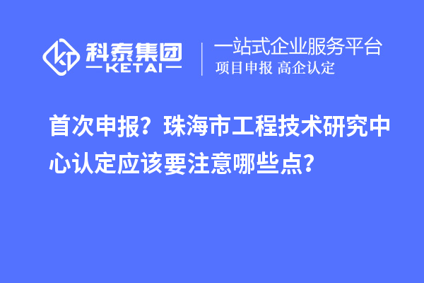 首次申报？珠海市工程技术研究中心认定应该要注意哪些点？
