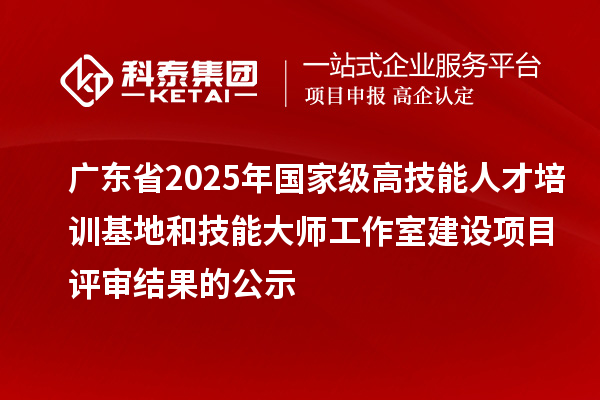 广东省2025年国家级高技能人才培训基地和技能大师工作室建设项目评审结果的公示
