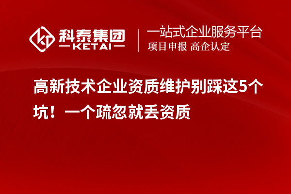 高新技术企业资质维护别踩这5个坑！一个疏忽就丢资质