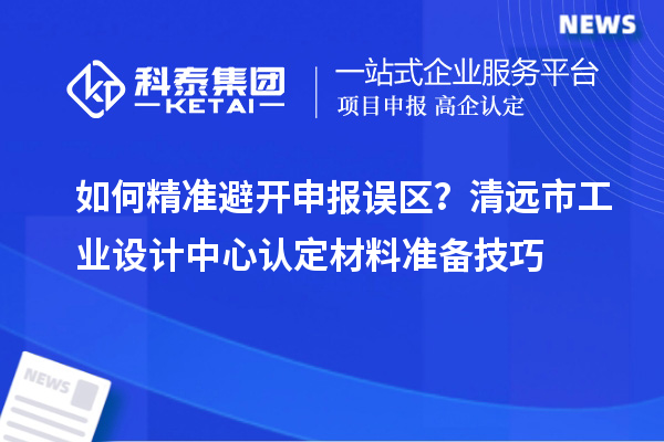如何精准避开申报误区？清远市工业设计中心认定材料准备技巧