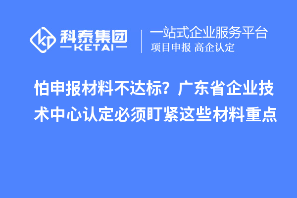 怕申报材料不达标？广东省企业技术中心认定必须盯紧这些材料重点