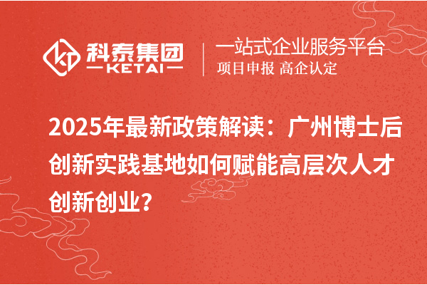 2025年最新政策解读：广州博士后创新实践基地如何赋能高层次人才创新创业？